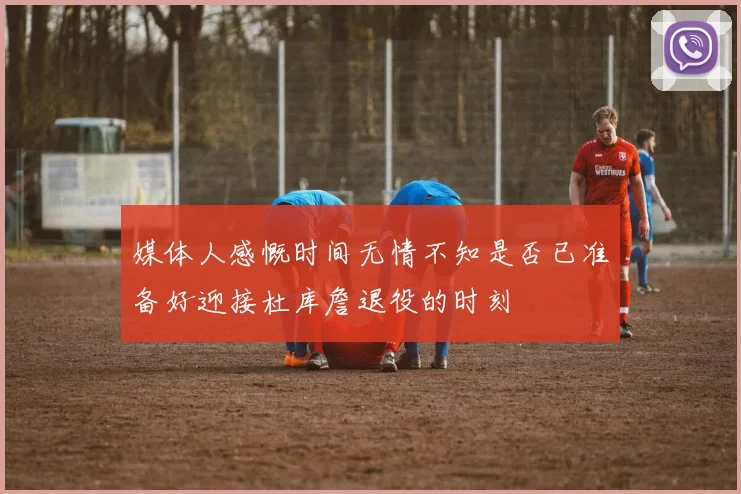 媒体人感慨时间无情不知是否已准备好迎接杜库詹退役的时刻