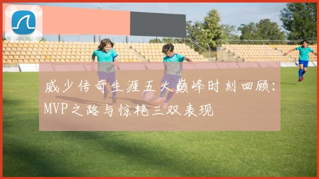 威少传奇生涯五大巅峰时刻回顾：MVP之路与惊艳三双表现