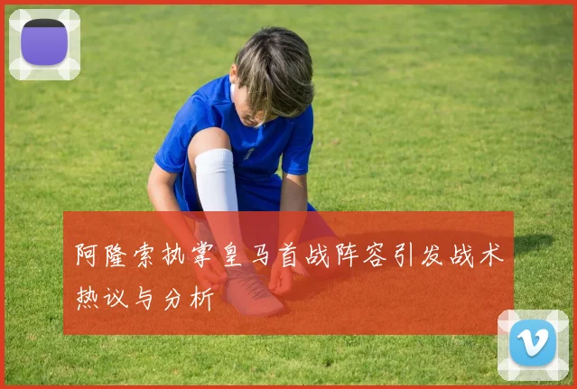 阿隆索执掌皇马首战阵容引发战术热议与分析