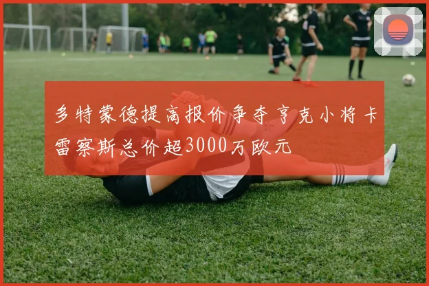 多特蒙德提高报价争夺亨克小将卡雷察斯总价超3000万欧元