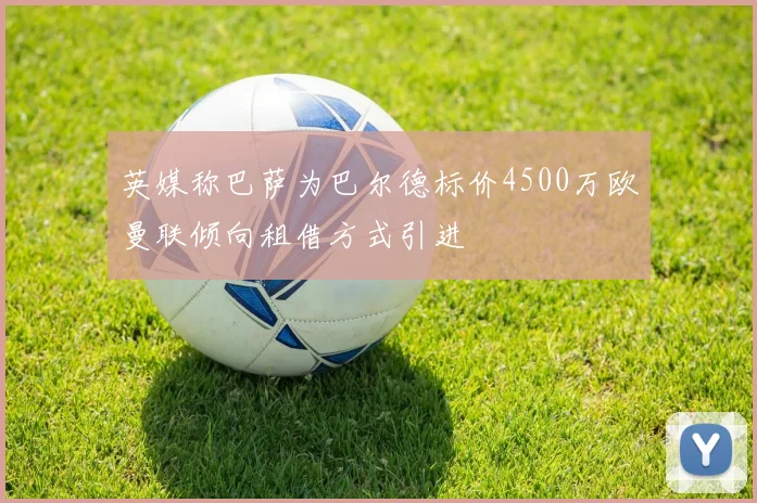 英媒称巴萨为巴尔德标价4500万欧曼联倾向租借方式引进