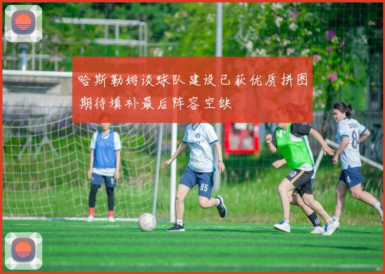 哈斯勒姆谈球队建设已获优质拼图期待填补最后阵容空缺
