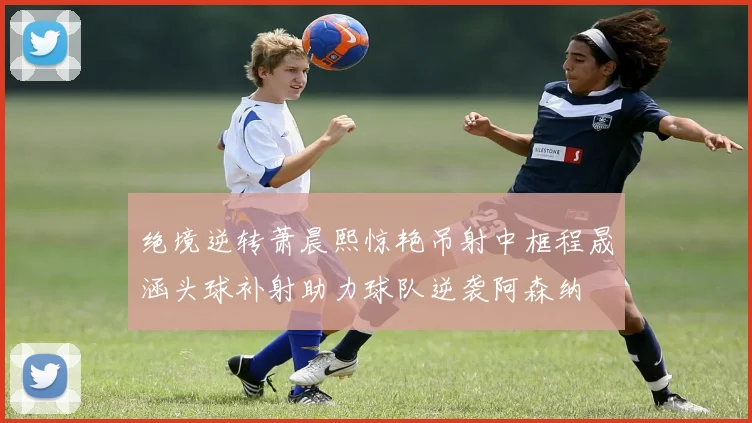 绝境逆转萧晨熙惊艳吊射中框程晟涵头球补射助力球队逆袭阿森纳