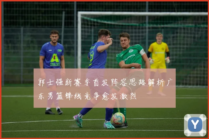 郭士强新赛季首发阵容思路解析广东男篮锋线竞争愈发激烈