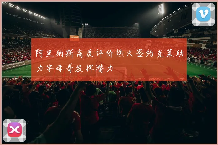 阿里纳斯高度评价热火签约克莱助力字母哥发挥潜力