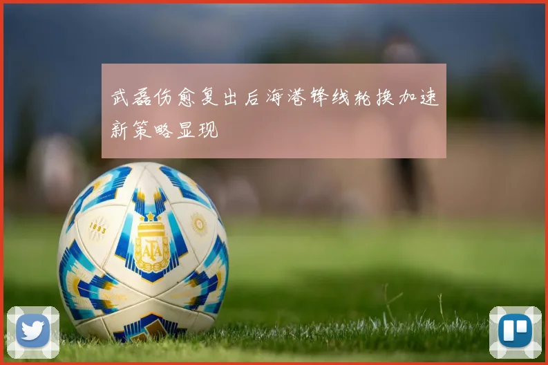 武磊伤愈复出后海港锋线轮换加速新策略显现