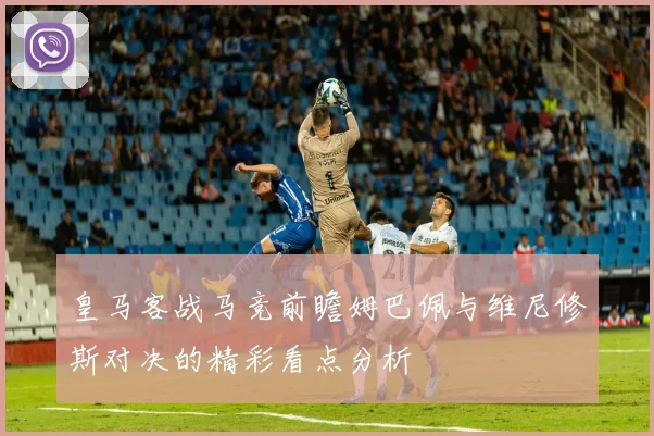 皇马客战马竞前瞻姆巴佩与维尼修斯对决的精彩看点分析
