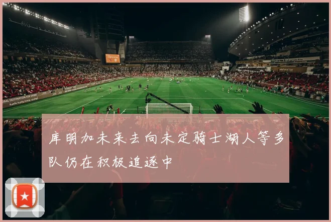 库明加未来去向未定骑士湖人等多队仍在积极追逐中