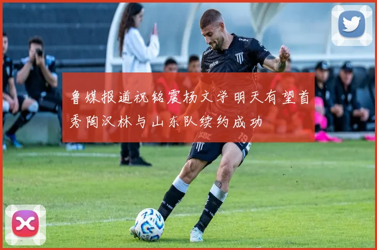 鲁媒报道祝铭震杨文学明天有望首秀陶汉林与山东队续约成功