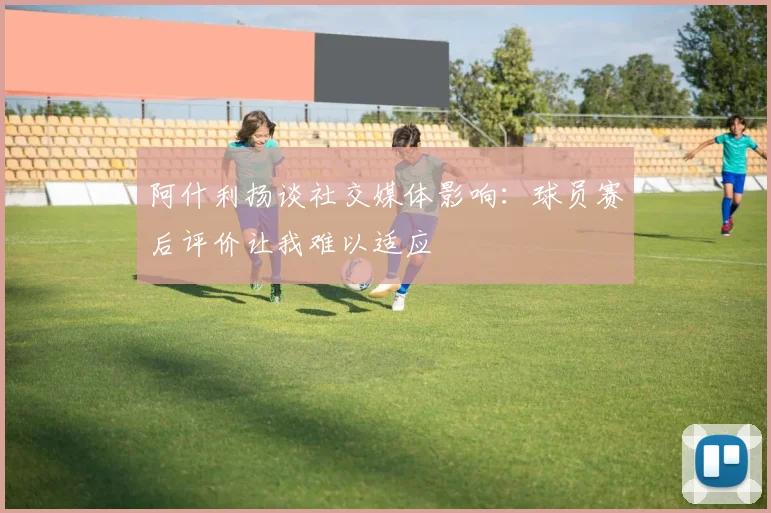 阿什利扬谈社交媒体影响：球员赛后评价让我难以适应