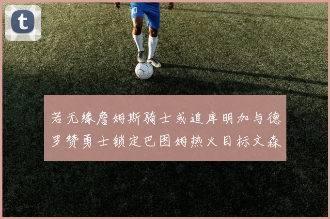 若无缘詹姆斯骑士或追库明加与德罗赞勇士锁定巴图姆热火目标文森特