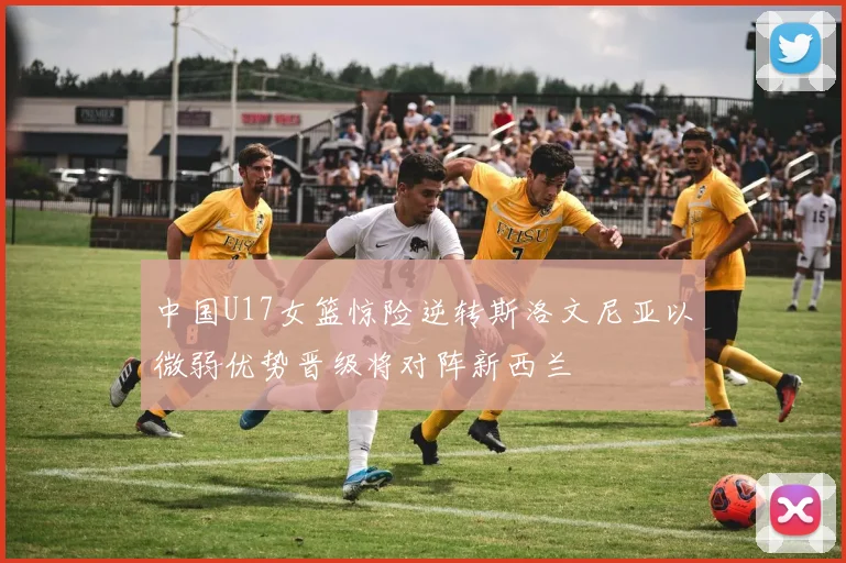中国U17女篮惊险逆转斯洛文尼亚以微弱优势晋级将对阵新西兰