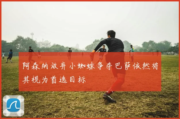 阿森纳放弃小蜘蛛争夺巴萨依然将其视为首选目标