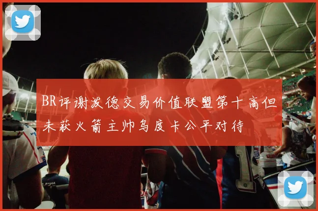 BR评谢泼德交易价值联盟第十高但未获火箭主帅乌度卡公平对待