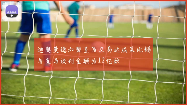 迪奥曼德加盟皇马交易达成莱比锡与皇马谈判金额为12亿欧