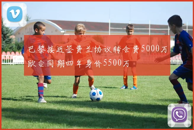 巴黎接近签费兰协议转会费5000万欧合同期四年身价5500万