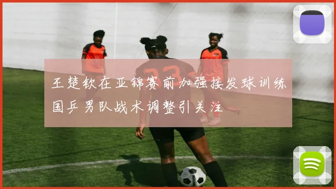 王楚钦在亚锦赛前加强接发球训练国乒男队战术调整引关注