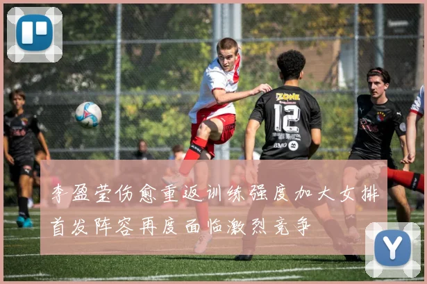 李盈莹伤愈重返训练强度加大女排首发阵容再度面临激烈竞争