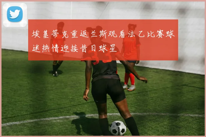 埃基蒂克重返兰斯观看法乙比赛球迷热情迎接昔日球星