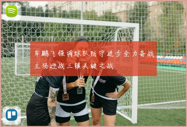 牟鹏飞强调球队防守进步全力备战主场迎战三镇关键之战