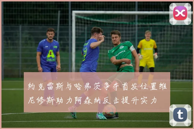 约克雷斯与哈弗茨争夺首发位置维尼修斯助力阿森纳反击提升实力
