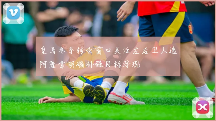 皇马冬季转会窗口关注左后卫人选阿隆索明确补强目标浮现