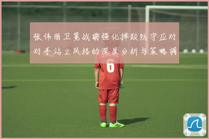 张伟丽卫冕战前强化摔跤防守应对对手站立风格的深度分析与策略调整